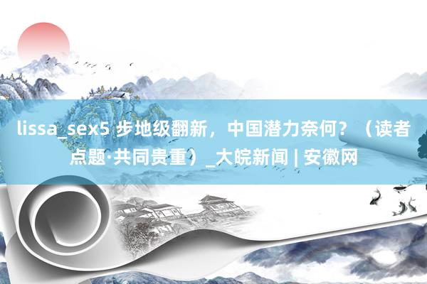 lissa_sex5 步地级翻新，中国潜力奈何？（读者点题·共同贵重）_大皖新闻 | 安徽网