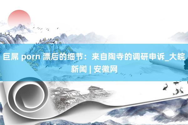 巨屌 porn 漂后的细节：来自陶寺的调研申诉_大皖新闻 | 安徽网