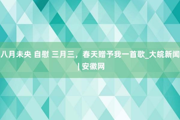 八月未央 自慰 三月三，春天赠予我一首歌_大皖新闻 | 安徽网