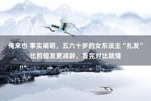俺来也 事实阐明，五六十岁的女东谈主“扎发”比剪短发更减龄，看完对比就懂