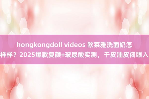 hongkongdoll videos 欧莱雅洗面奶怎样样？2025爆款复颜+玻尿酸实测，干皮油皮闭眼入