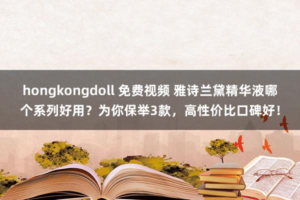 hongkongdoll 免费视频 雅诗兰黛精华液哪个系列好用？为你保举3款，高性价比口碑好！