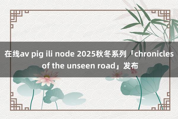 在线av pig ili node 2025秋冬系列「chronicles of the unseen road」发布