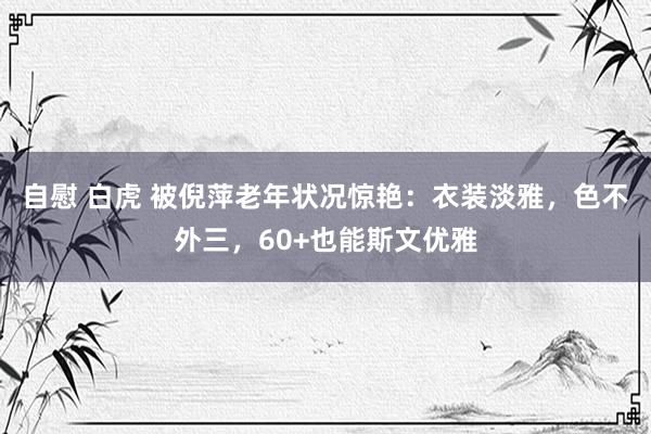自慰 白虎 被倪萍老年状况惊艳：衣装淡雅，色不外三，60+也能斯文优雅