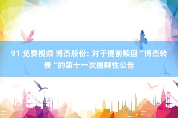 91 免费视频 博杰股份: 对于提前赎回“博杰转债“的第十一次提醒性公告