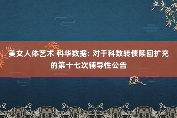 美女人体艺术 科华数据: 对于科数转债赎回扩充的第十七次辅导性公告