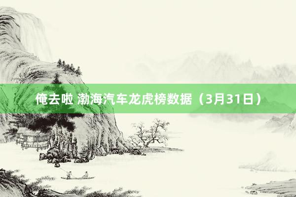 俺去啦 渤海汽车龙虎榜数据（3月31日）