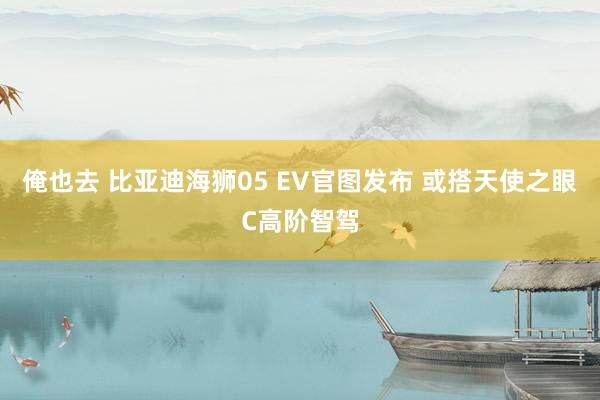俺也去 比亚迪海狮05 EV官图发布 或搭天使之眼C高阶智驾