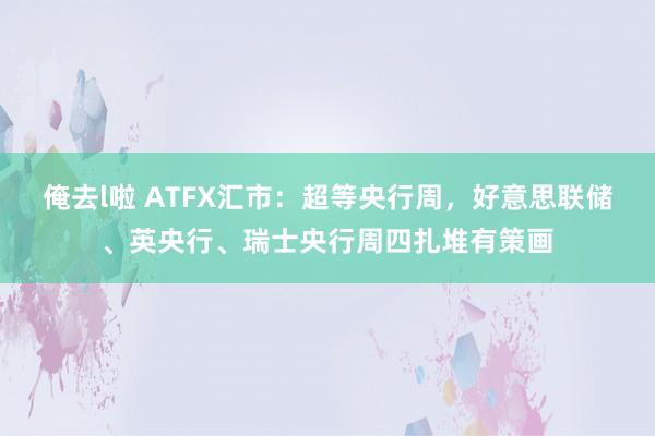 俺去l啦 ATFX汇市：超等央行周，好意思联储、英央行、瑞士央行周四扎堆有策画