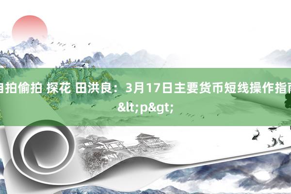 自拍偷拍 探花 田洪良：3月17日主要货币短线操作指南<p>