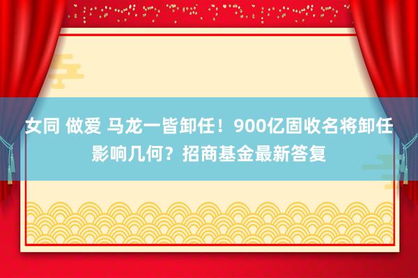 女同 做爱 马龙一皆卸任！900亿固收名将卸任影响几何？招商基金最新答复