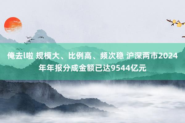 俺去l啦 规模大、比例高、频次稳 沪深两市2024年年报分成金额已达9544亿元