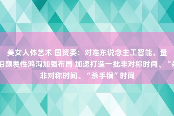美女人体艺术 国资委：对准东说念主工智能、量子科技等前沿颠覆性鸿沟加强布局 加速打造一批非对称时间、“杀手锏”时间