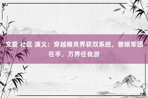 文爱 社区 演义：穿越精灵界获双系统，兽娘军团在手，万界任我游