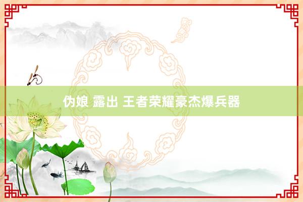 伪娘 露出 王者荣耀豪杰爆兵器