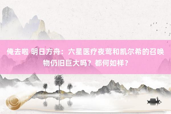 俺去啦 明日方舟：六星医疗夜莺和凯尔希的召唤物仍旧巨大吗？都何如样？