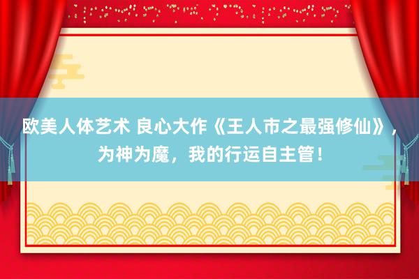 欧美人体艺术 良心大作《王人市之最强修仙》，为神为魔，我的行运自主管！