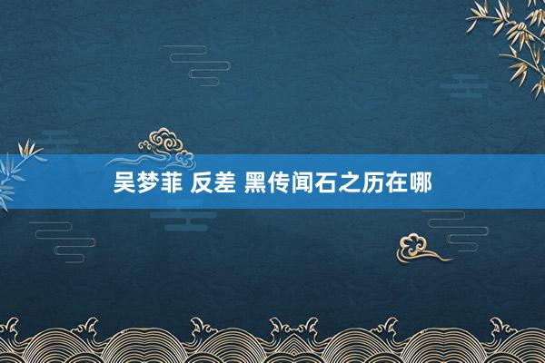 吴梦菲 反差 黑传闻石之历在哪