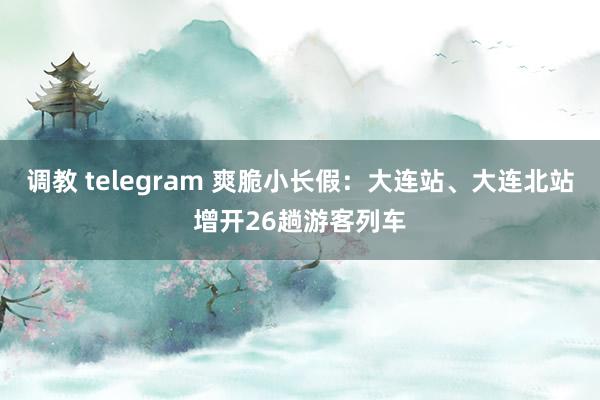 调教 telegram 爽脆小长假：大连站、大连北站增开26趟游客列车