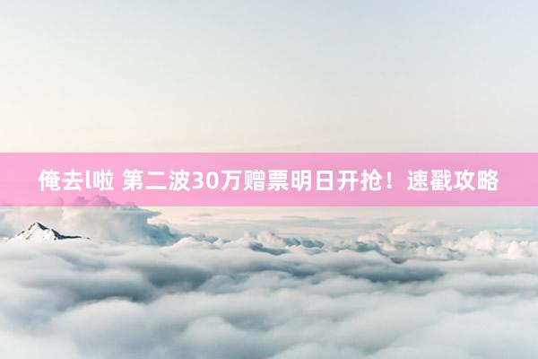 俺去l啦 第二波30万赠票明日开抢！速戳攻略