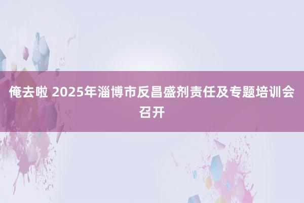俺去啦 2025年淄博市反昌盛剂责任及专题培训会召开