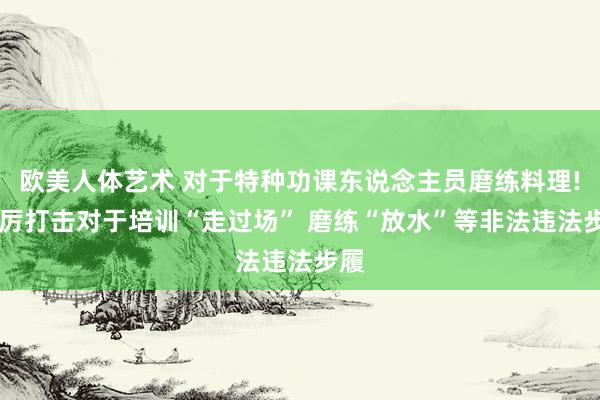 欧美人体艺术 对于特种功课东说念主员磨练料理! 严厉打击对于培训“走过场” 磨练“放水”等非法违法步履