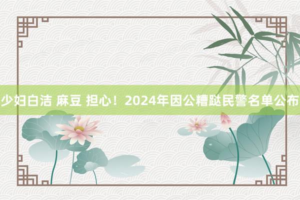 少妇白洁 麻豆 担心！2024年因公糟跶民警名单公布