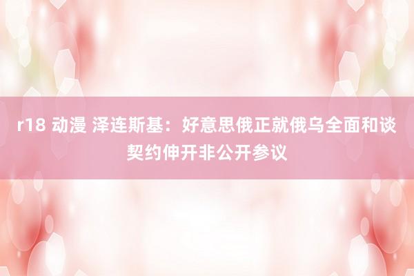 r18 动漫 泽连斯基：好意思俄正就俄乌全面和谈契约伸开非公开参议