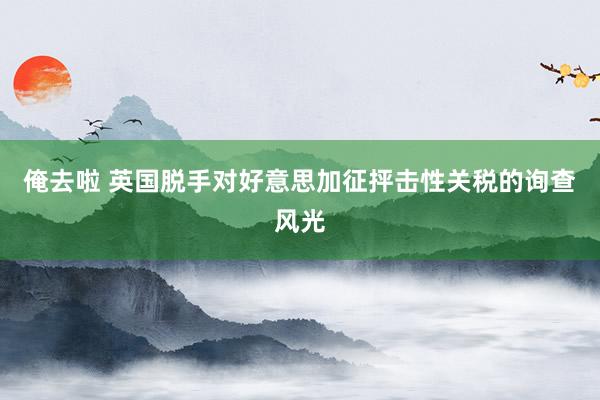俺去啦 英国脱手对好意思加征抨击性关税的询查风光