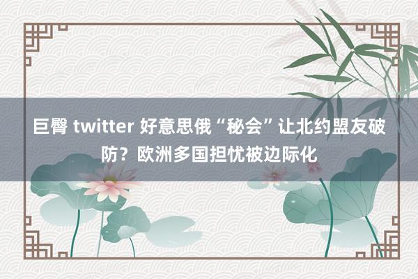 巨臀 twitter 好意思俄“秘会”让北约盟友破防？欧洲多国担忧被边际化