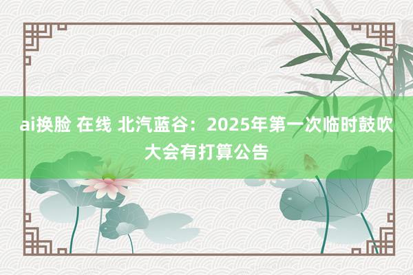 ai换脸 在线 北汽蓝谷：2025年第一次临时鼓吹大会有打算公告