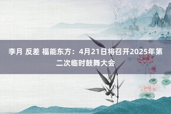 李月 反差 福能东方：4月21日将召开2025年第二次临时鼓舞大会