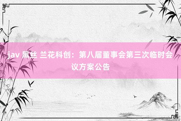 jav 黑丝 兰花科创：第八届董事会第三次临时会议方案公告