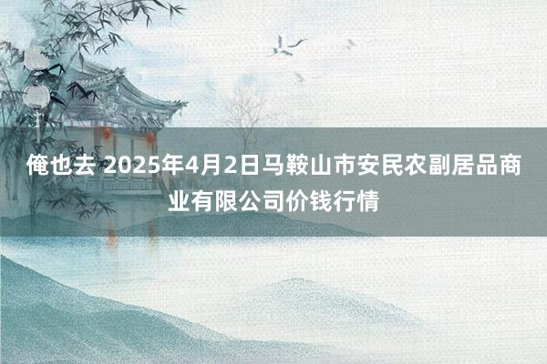 俺也去 2025年4月2日马鞍山市安民农副居品商业有限公司价钱行情