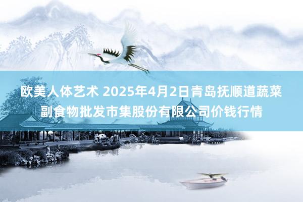 欧美人体艺术 2025年4月2日青岛抚顺道蔬菜副食物批发市集股份有限公司价钱行情