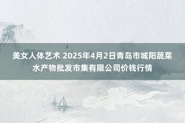 美女人体艺术 2025年4月2日青岛市城阳蔬菜水产物批发市集有限公司价钱行情