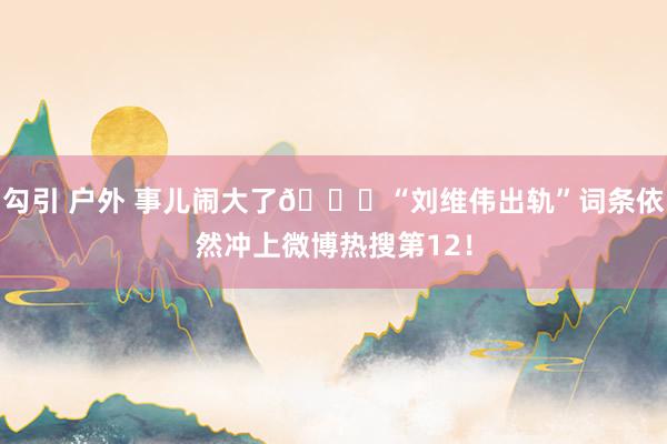 勾引 户外 事儿闹大了👀“刘维伟出轨”词条依然冲上微博热搜第12！