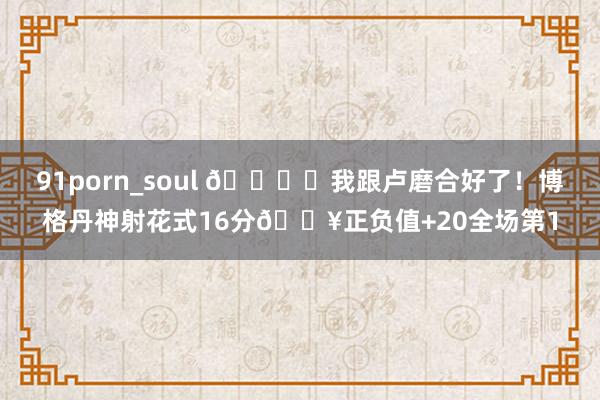 91porn_soul 🐟️我跟卢磨合好了！博格丹神射花式16分🔥正负值+20全场第1