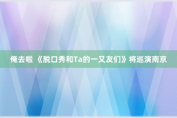 俺去啦 《脱口秀和Ta的一又友们》将巡演南京