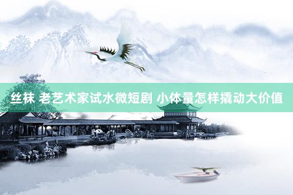丝袜 老艺术家试水微短剧 小体量怎样撬动大价值