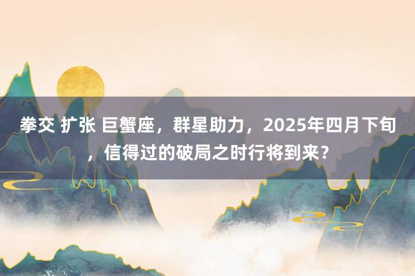 拳交 扩张 巨蟹座，群星助力，2025年四月下旬，信得过的破局之时行将到来？
