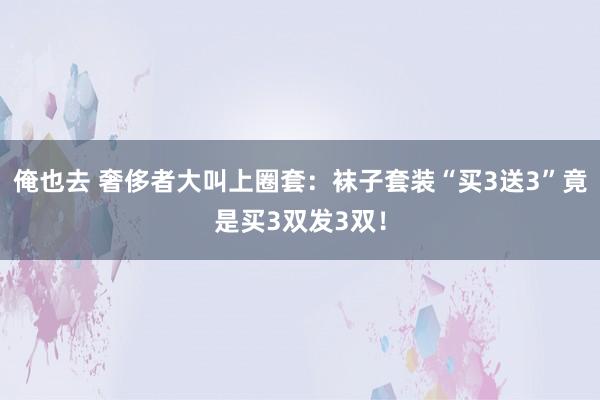 俺也去 奢侈者大叫上圈套：袜子套装“买3送3”竟是买3双发3双！