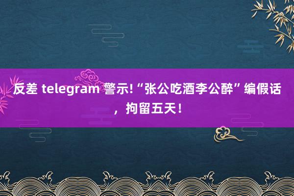 反差 telegram 警示!“张公吃酒李公醉”编假话，拘留五天！
