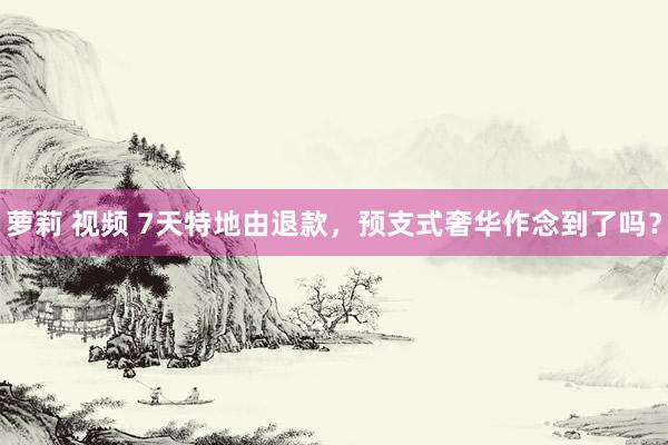 萝莉 视频 7天特地由退款，预支式奢华作念到了吗？