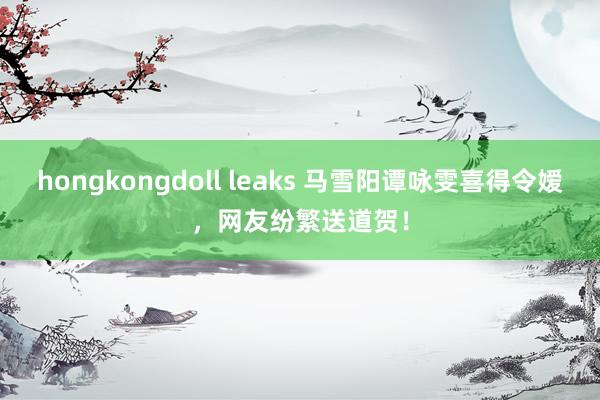 hongkongdoll leaks 马雪阳谭咏雯喜得令嫒，网友纷繁送道贺！
