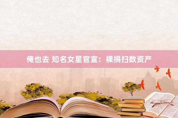 俺也去 知名女星官宣：裸捐扫数资产