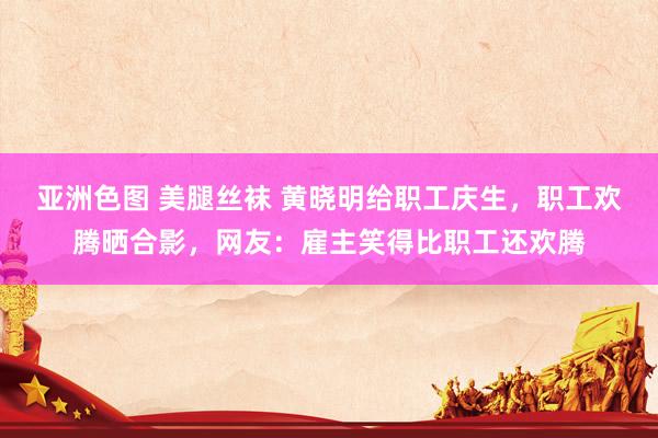 亚洲色图 美腿丝袜 黄晓明给职工庆生，职工欢腾晒合影，网友：雇主笑得比职工还欢腾