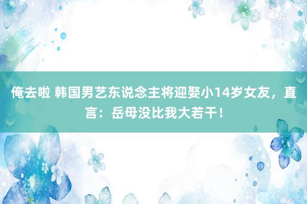 俺去啦 韩国男艺东说念主将迎娶小14岁女友，直言：岳母没比我大若干！