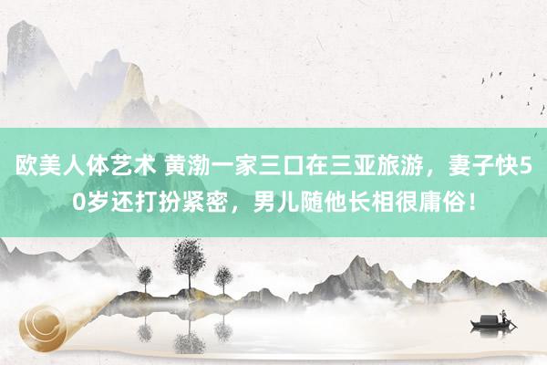 欧美人体艺术 黄渤一家三口在三亚旅游，妻子快50岁还打扮紧密，男儿随他长相很庸俗！