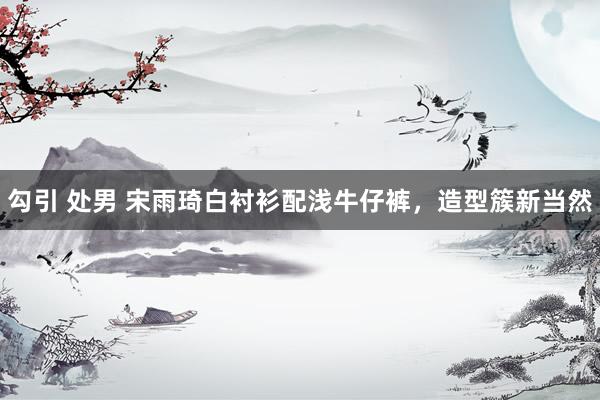 勾引 处男 宋雨琦白衬衫配浅牛仔裤，造型簇新当然